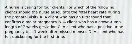 A nurse is caring for four clients. For which of the following clients should the nurse auscultate the fetal heart rate during the prenatal visit? A. A client who has an ultrasound that confirms a molar pregnancy B. A client who has a crown-rump length of 7 weeks gestation C. A client who has a positive urine pregnancy test 1 week after missed menses D. A client who has felt quickening for the first time.