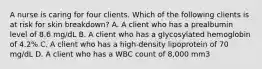 A nurse is caring for four clients. Which of the following clients is at risk for skin breakdown? A. A client who has a prealbumin level of 8.6 mg/dL B. A client who has a glycosylated hemoglobin of 4.2% C. A client who has a high-density lipoprotein of 70 mg/dL D. A client who has a WBC count of 8,000 mm3
