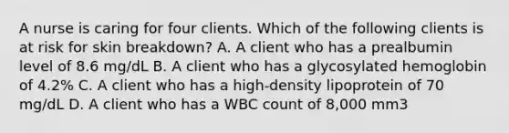 A nurse is caring for four clients. Which of the following clients is at risk for skin breakdown? A. A client who has a prealbumin level of 8.6 mg/dL B. A client who has a glycosylated hemoglobin of 4.2% C. A client who has a high-density lipoprotein of 70 mg/dL D. A client who has a WBC count of 8,000 mm3