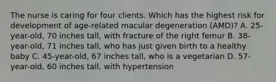 The nurse is caring for four clients. Which has the highest risk for development of age-related macular degeneration (AMD)? A. 25-year-old, 70 inches tall, with fracture of the right femur B. 38-year-old, 71 inches tall, who has just given birth to a healthy baby C. 45-year-old, 67 inches tall, who is a vegetarian D. 57-year-old, 60 inches tall, with hypertension