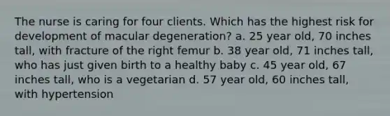 The nurse is caring for four clients. Which has the highest risk for development of macular degeneration? a. 25 year old, 70 inches tall, with fracture of the right femur b. 38 year old, 71 inches tall, who has just given birth to a healthy baby c. 45 year old, 67 inches tall, who is a vegetarian d. 57 year old, 60 inches tall, with hypertension