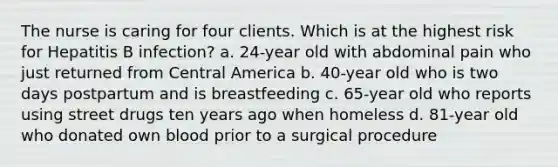 The nurse is caring for four clients. Which is at the highest risk for Hepatitis B infection? a. 24-year old with abdominal pain who just returned from Central America b. 40-year old who is two days postpartum and is breastfeeding c. 65-year old who reports using street drugs ten years ago when homeless d. 81-year old who donated own blood prior to a surgical procedure