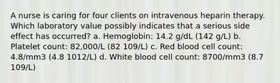 A nurse is caring for four clients on intravenous heparin therapy. Which laboratory value possibly indicates that a serious side effect has occurred? a. Hemoglobin: 14.2 g/dL (142 g/L) b. Platelet count: 82,000/L (82 109/L) c. Red blood cell count: 4.8/mm3 (4.8 1012/L) d. White blood cell count: 8700/mm3 (8.7 109/L)