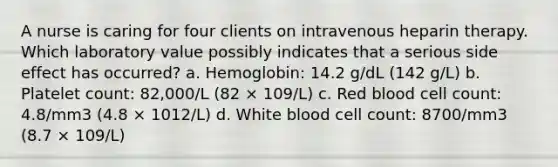 A nurse is caring for four clients on intravenous heparin therapy. Which laboratory value possibly indicates that a serious side effect has occurred? a. Hemoglobin: 14.2 g/dL (142 g/L) b. Platelet count: 82,000/L (82 × 109/L) c. Red blood cell count: 4.8/mm3 (4.8 × 1012/L) d. White blood cell count: 8700/mm3 (8.7 × 109/L)