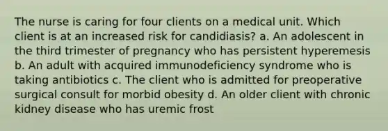 The nurse is caring for four clients on a medical unit. Which client is at an increased risk for candidiasis? a. An adolescent in the third trimester of pregnancy who has persistent hyperemesis b. An adult with acquired immunodeficiency syndrome who is taking antibiotics c. The client who is admitted for preoperative surgical consult for morbid obesity d. An older client with chronic kidney disease who has uremic frost