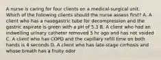 A nurse is caring for four clients on a medical-surgical unit. Which of the following clients should the nurse assess first? A. A client who has a nasogastric tube for decompression and the gastric aspirate is green with a pH of 5.3 B. A client who had an indwelling urinary catheter removed 5 hr ago and has not voided C. A client who has COPD and the capillary refill time on both hands is 4 seconds D. A client who has late-stage cirrhosis and whose breath has a fruity odor