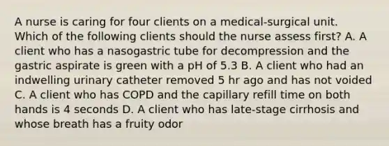 A nurse is caring for four clients on a medical-surgical unit. Which of the following clients should the nurse assess first? A. A client who has a nasogastric tube for decompression and the gastric aspirate is green with a pH of 5.3 B. A client who had an indwelling urinary catheter removed 5 hr ago and has not voided C. A client who has COPD and the capillary refill time on both hands is 4 seconds D. A client who has late-stage cirrhosis and whose breath has a fruity odor