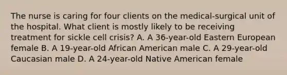 The nurse is caring for four clients on the medical-surgical unit of the hospital. What client is mostly likely to be receiving treatment for sickle cell crisis? A. A 36-year-old Eastern European female B. A 19-year-old African American male C. A 29-year-old Caucasian male D. A 24-year-old Native American female