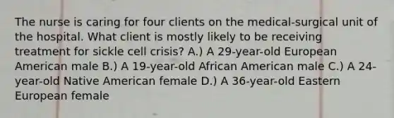 The nurse is caring for four clients on the medical-surgical unit of the hospital. What client is mostly likely to be receiving treatment for sickle cell crisis? A.) A 29-year-old European American male B.) A 19-year-old African American male C.) A 24-year-old Native American female D.) A 36-year-old Eastern European female