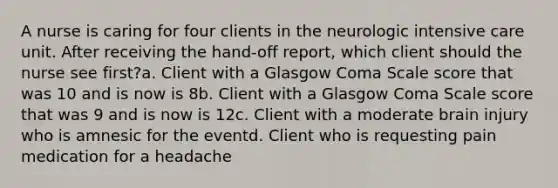 A nurse is caring for four clients in the neurologic intensive care unit. After receiving the hand-off report, which client should the nurse see first?a. Client with a Glasgow Coma Scale score that was 10 and is now is 8b. Client with a Glasgow Coma Scale score that was 9 and is now is 12c. Client with a moderate brain injury who is amnesic for the eventd. Client who is requesting pain medication for a headache