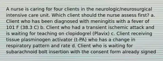 A nurse is caring for four clients in the neurologic/neurosurgical intensive care unit. Which client should the nurse assess first? a. Client who has been diagnosed with meningitis with a fever of 101 F (38.3 C) b. Client who had a transient ischemic attack and is waiting for teaching on clopidogrel (Plavix) c. Client receiving tissue plasminogen activator (t-PA) who has a change in respiratory pattern and rate d. Client who is waiting for subarachnoid bolt insertion with the consent form already signed