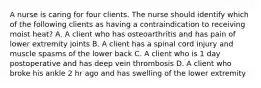 A nurse is caring for four clients. The nurse should identify which of the following clients as having a contraindication to receiving moist heat? A. A client who has osteoarthritis and has pain of lower extremity joints B. A client has a spinal cord injury and muscle spasms of the lower back C. A client who is 1 day postoperative and has deep vein thrombosis D. A client who broke his ankle 2 hr ago and has swelling of the lower extremity