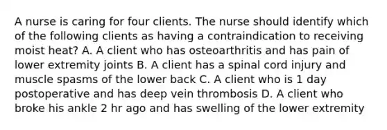 A nurse is caring for four clients. The nurse should identify which of the following clients as having a contraindication to receiving moist heat? A. A client who has osteoarthritis and has pain of lower extremity joints B. A client has a spinal cord injury and muscle spasms of the lower back C. A client who is 1 day postoperative and has deep vein thrombosis D. A client who broke his ankle 2 hr ago and has swelling of the lower extremity