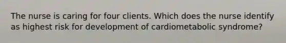 The nurse is caring for four clients. Which does the nurse identify as highest risk for development of cardiometabolic syndrome?