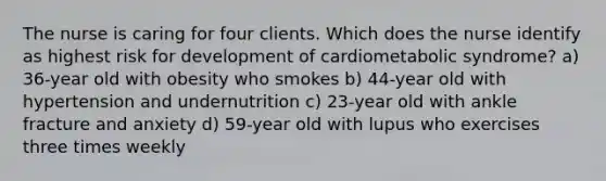 The nurse is caring for four clients. Which does the nurse identify as highest risk for development of cardiometabolic syndrome? a) 36-year old with obesity who smokes b) 44-year old with hypertension and undernutrition c) 23-year old with ankle fracture and anxiety d) 59-year old with lupus who exercises three times weekly