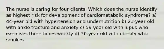 The nurse is caring for four clients. Which does the nurse identify as highest risk for development of cardiometabolic syndrome? a) 44-year old with hypertension and undernutrition b) 23-year old with ankle fracture and anxiety c) 59-year old with lupus who exercises three times weekly d) 36-year old with obesity who smokes