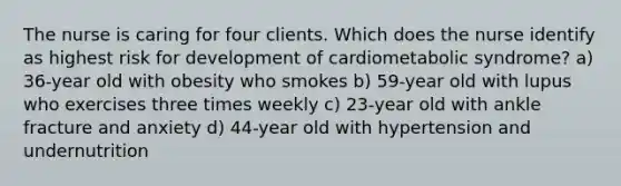 The nurse is caring for four clients. Which does the nurse identify as highest risk for development of cardiometabolic syndrome? a) 36-year old with obesity who smokes b) 59-year old with lupus who exercises three times weekly c) 23-year old with ankle fracture and anxiety d) 44-year old with hypertension and undernutrition