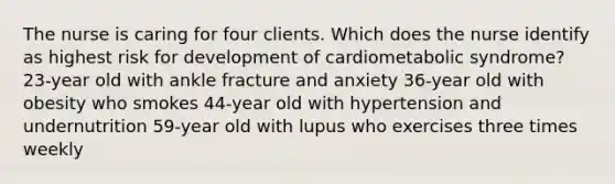 The nurse is caring for four clients. Which does the nurse identify as highest risk for development of cardiometabolic syndrome? 23-year old with ankle fracture and anxiety 36-year old with obesity who smokes 44-year old with hypertension and undernutrition 59-year old with lupus who exercises three times weekly