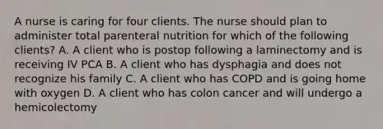 A nurse is caring for four clients. The nurse should plan to administer total parenteral nutrition for which of the following clients? A. A client who is postop following a laminectomy and is receiving IV PCA B. A client who has dysphagia and does not recognize his family C. A client who has COPD and is going home with oxygen D. A client who has colon cancer and will undergo a hemicolectomy