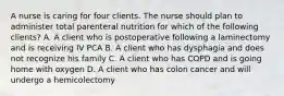 A nurse is caring for four clients. The nurse should plan to administer total parenteral nutrition for which of the following clients? A. A client who is postoperative following a laminectomy and is receiving IV PCA B. A client who has dysphagia and does not recognize his family C. A client who has COPD and is going home with oxygen D. A client who has colon cancer and will undergo a hemicolectomy