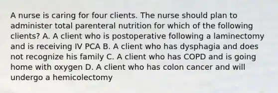 A nurse is caring for four clients. The nurse should plan to administer total parenteral nutrition for which of the following clients? A. A client who is postoperative following a laminectomy and is receiving IV PCA B. A client who has dysphagia and does not recognize his family C. A client who has COPD and is going home with oxygen D. A client who has colon cancer and will undergo a hemicolectomy