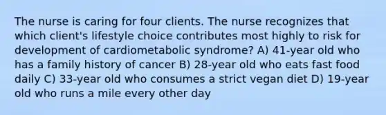 The nurse is caring for four clients. The nurse recognizes that which client's lifestyle choice contributes most highly to risk for development of cardiometabolic syndrome? A) 41-year old who has a family history of cancer B) 28-year old who eats fast food daily C) 33-year old who consumes a strict vegan diet D) 19-year old who runs a mile every other day