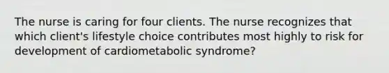 The nurse is caring for four clients. The nurse recognizes that which client's lifestyle choice contributes most highly to risk for development of cardiometabolic syndrome?