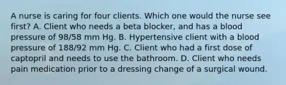 A nurse is caring for four clients. Which one would the nurse see first? A. Client who needs a beta blocker, and has a blood pressure of 98/58 mm Hg. B. Hypertensive client with a blood pressure of 188/92 mm Hg. C. Client who had a first dose of captopril and needs to use the bathroom. D. Client who needs pain medication prior to a dressing change of a surgical wound.