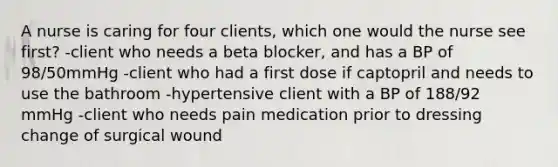 A nurse is caring for four clients, which one would the nurse see first? -client who needs a beta blocker, and has a BP of 98/50mmHg -client who had a first dose if captopril and needs to use the bathroom -hypertensive client with a BP of 188/92 mmHg -client who needs pain medication prior to dressing change of surgical wound