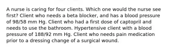 A nurse is caring for four clients. Which one would the nurse see first? Client who needs a beta blocker, and has a blood pressure of 98/58 mm Hg. Client who had a first dose of captopril and needs to use the bathroom. Hypertensive client with a blood pressure of 188/92 mm Hg. Client who needs pain medication prior to a dressing change of a surgical wound.