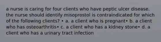 a nurse is caring for four clients who have peptic ulcer disease. the nurse should identify misoprostol is contraindicated for which of the following clients? • a. a client who is pregnant• b. a client who has osteoarthritis• c. a client who has a kidney stone• d. a client who has a urinary tract infection