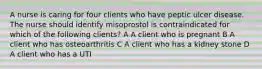 A nurse is caring for four clients who have peptic ulcer disease. The nurse should identify misoprostol is contraindicated for which of the following clients? A A client who is pregnant B A client who has osteoarthritis C A client who has a kidney stone D A client who has a UTI