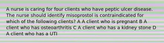 A nurse is caring for four clients who have peptic ulcer disease. The nurse should identify misoprostol is contraindicated for which of the following clients? A A client who is pregnant B A client who has osteoarthritis C A client who has a kidney stone D A client who has a UTI