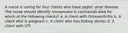 A nurse is caring for four clients who have peptic ulcer disease. The nurse should identify misoprostol is contraindicated for which of the following clients? a. A client with Osteoarthritis b. A client who is pregnant c. A client who has Kidney stones d. A client with UTI
