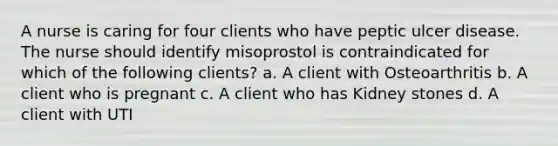 A nurse is caring for four clients who have peptic ulcer disease. The nurse should identify misoprostol is contraindicated for which of the following clients? a. A client with Osteoarthritis b. A client who is pregnant c. A client who has Kidney stones d. A client with UTI