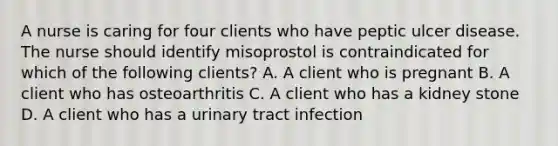 A nurse is caring for four clients who have peptic ulcer disease. The nurse should identify misoprostol is contraindicated for which of the following clients? A. A client who is pregnant B. A client who has osteoarthritis C. A client who has a kidney stone D. A client who has a urinary tract infection