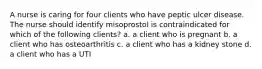 A nurse is caring for four clients who have peptic ulcer disease. The nurse should identify misoprostol is contraindicated for which of the following clients? a. a client who is pregnant b. a client who has osteoarthritis c. a client who has a kidney stone d. a client who has a UTI