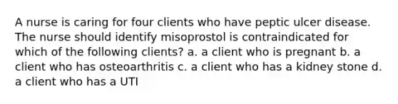 A nurse is caring for four clients who have peptic ulcer disease. The nurse should identify misoprostol is contraindicated for which of the following clients? a. a client who is pregnant b. a client who has osteoarthritis c. a client who has a kidney stone d. a client who has a UTI