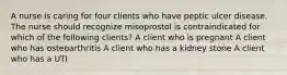 A nurse is caring for four clients who have peptic ulcer disease. The nurse should recognize misoprostol is contraindicated for which of the following clients? A client who is pregnant A client who has osteoarthritis A client who has a kidney stone A client who has a UTI