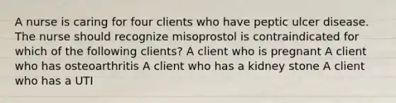 A nurse is caring for four clients who have peptic ulcer disease. The nurse should recognize misoprostol is contraindicated for which of the following clients? A client who is pregnant A client who has osteoarthritis A client who has a kidney stone A client who has a UTI