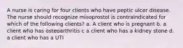 A nurse is caring for four clients who have peptic ulcer disease. The nurse should recognize misoprostol is contraindicated for which of the following clients? a. A client who is pregnant b. a client who has osteoarthritis c a client who has a kidney stone d. a client who has a UTI