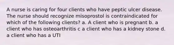 A nurse is caring for four clients who have peptic ulcer disease. The nurse should recognize misoprostol is contraindicated for which of the following clients? a. A client who is pregnant b. a client who has osteoarthritis c a client who has a kidney stone d. a client who has a UTI