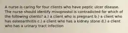 A nurse is caring for four clients who have peptic ulcer disease. The nurse should identify misoprostol is contradicted for which of the following clients? a.) a client who is pregnant b.) a client who has osteoarthritis c.) a client who has a kidney stone d.) a client who has a urinary tract infection