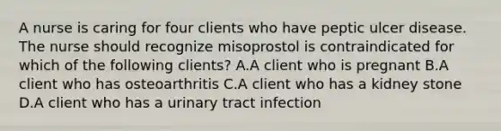 A nurse is caring for four clients who have peptic ulcer disease. The nurse should recognize misoprostol is contraindicated for which of the following clients? A.A client who is pregnant B.A client who has osteoarthritis C.A client who has a kidney stone D.A client who has a urinary tract infection