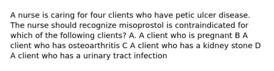 A nurse is caring for four clients who have petic ulcer disease. The nurse should recognize misoprostol is contraindicated for which of the following clients? A. A client who is pregnant B A client who has osteoarthritis C A client who has a kidney stone D A client who has a urinary tract infection