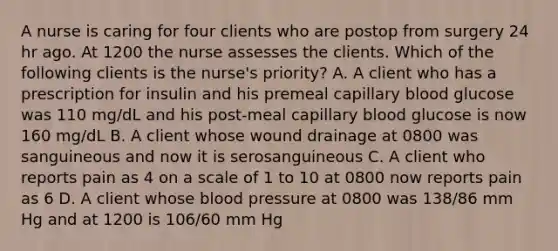 A nurse is caring for four clients who are postop from surgery 24 hr ago. At 1200 the nurse assesses the clients. Which of the following clients is the nurse's priority? A. A client who has a prescription for insulin and his premeal capillary blood glucose was 110 mg/dL and his post-meal capillary blood glucose is now 160 mg/dL B. A client whose wound drainage at 0800 was sanguineous and now it is serosanguineous C. A client who reports pain as 4 on a scale of 1 to 10 at 0800 now reports pain as 6 D. A client whose blood pressure at 0800 was 138/86 mm Hg and at 1200 is 106/60 mm Hg