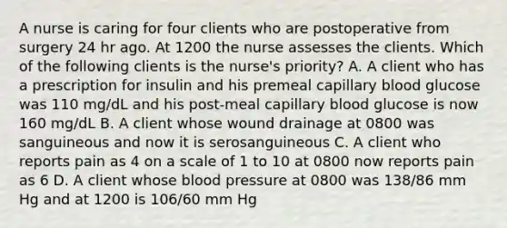 A nurse is caring for four clients who are postoperative from surgery 24 hr ago. At 1200 the nurse assesses the clients. Which of the following clients is the nurse's priority? A. A client who has a prescription for insulin and his premeal capillary blood glucose was 110 mg/dL and his post-meal capillary blood glucose is now 160 mg/dL B. A client whose wound drainage at 0800 was sanguineous and now it is serosanguineous C. A client who reports pain as 4 on a scale of 1 to 10 at 0800 now reports pain as 6 D. A client whose blood pressure at 0800 was 138/86 mm Hg and at 1200 is 106/60 mm Hg