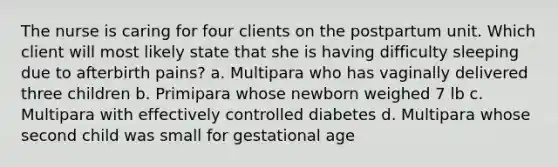 The nurse is caring for four clients on the postpartum unit. Which client will most likely state that she is having difficulty sleeping due to afterbirth pains? a. Multipara who has vaginally delivered three children b. Primipara whose newborn weighed 7 lb c. Multipara with effectively controlled diabetes d. Multipara whose second child was small for gestational age