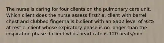 The nurse is caring for four clients on the pulmonary care unit. Which client does the nurse assess first? a. client with barrel chest and clubbed fingernails b.client with an Sa02 level of 92% at rest c. client whose expiratory phase is no longer than the inspiration phase d.client whos heart rate is 120 beats/min