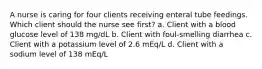 A nurse is caring for four clients receiving enteral tube feedings. Which client should the nurse see first? a. Client with a blood glucose level of 138 mg/dL b. Client with foul-smelling diarrhea c. Client with a potassium level of 2.6 mEq/L d. Client with a sodium level of 138 mEq/L